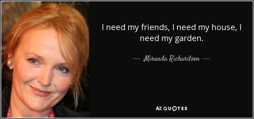 I need my friends, I need my house, I need my garden. - Miranda Richardson