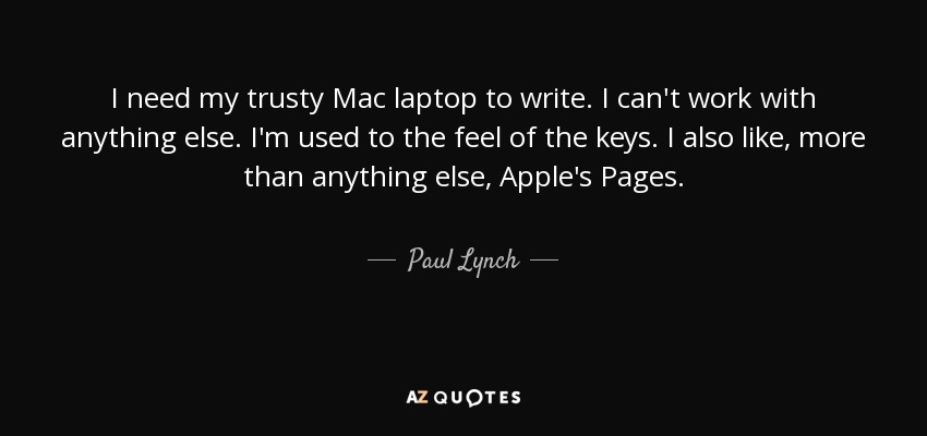 I need my trusty Mac laptop to write. I can't work with anything else. I'm used to the feel of the keys. I also like, more than anything else, Apple's Pages. - Paul Lynch