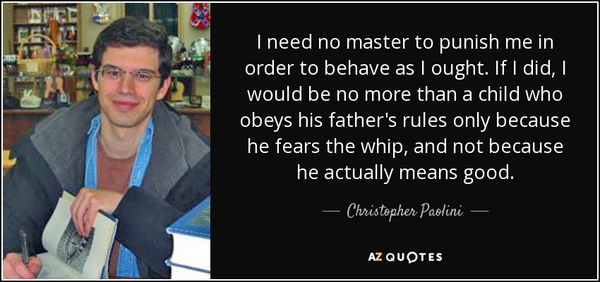 I need no master to punish me in order to behave as I ought. If I did, I would be no more than a child who obeys his father's rules only because he fears the whip, and not because he actually means good. - Christopher Paolini
