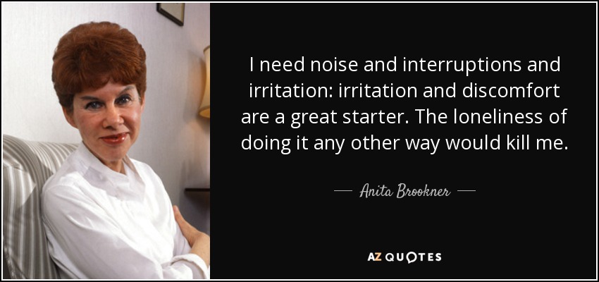 I need noise and interruptions and irritation: irritation and discomfort are a great starter. The loneliness of doing it any other way would kill me. - Anita Brookner