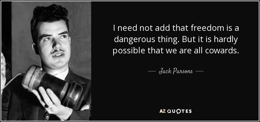 I need not add that freedom is a dangerous thing. But it is hardly possible that we are all cowards. - Jack Parsons