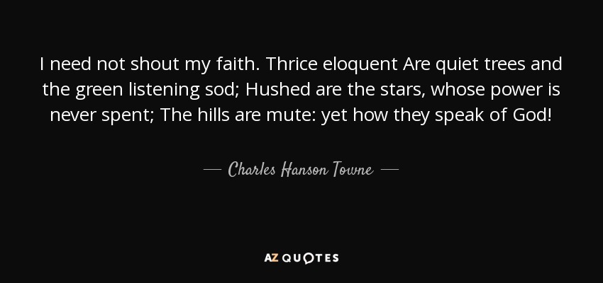 I need not shout my faith. Thrice eloquent Are quiet trees and the green listening sod; Hushed are the stars, whose power is never spent; The hills are mute: yet how they speak of God! - Charles Hanson Towne