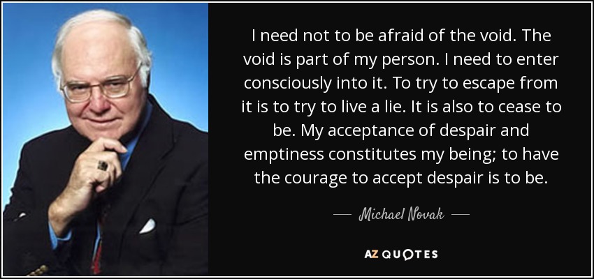 I need not to be afraid of the void. The void is part of my person. I need to enter consciously into it. To try to escape from it is to try to live a lie. It is also to cease to be. My acceptance of despair and emptiness constitutes my being; to have the courage to accept despair is to be. - Michael Novak