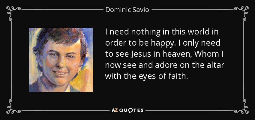 I need nothing in this world in order to be happy. I only need to see Jesus in heaven, Whom I now see and adore on the altar with the eyes of faith. - Dominic Savio