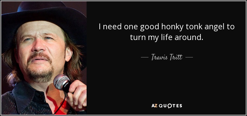 I need one good honky tonk angel to turn my life around. - Travis Tritt