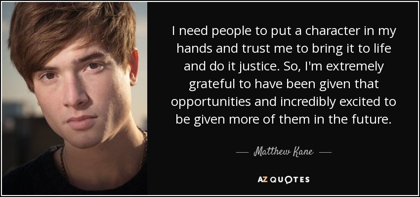 I need people to put a character in my hands and trust me to bring it to life and do it justice. So, I'm extremely grateful to have been given that opportunities and incredibly excited to be given more of them in the future. - Matthew Kane