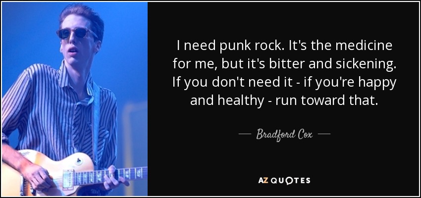 I need punk rock. It's the medicine for me, but it's bitter and sickening. If you don't need it - if you're happy and healthy - run toward that. - Bradford Cox
