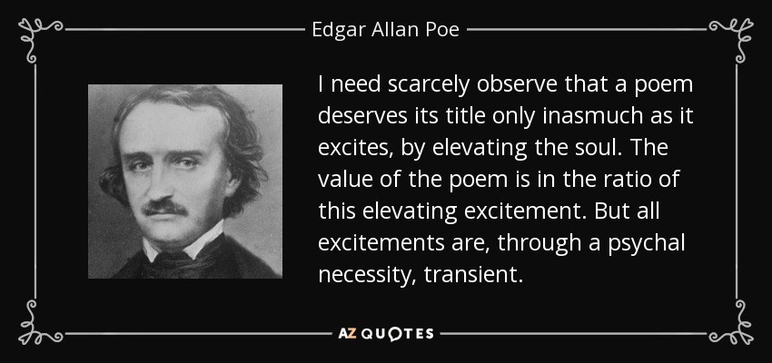 I need scarcely observe that a poem deserves its title only inasmuch as it excites, by elevating the soul. The value of the poem is in the ratio of this elevating excitement. But all excitements are, through a psychal necessity, transient. - Edgar Allan Poe
