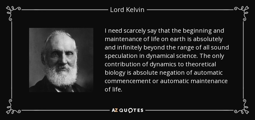 I need scarcely say that the beginning and maintenance of life on earth is absolutely and infinitely beyond the range of all sound speculation in dynamical science. The only contribution of dynamics to theoretical biology is absolute negation of automatic commencement or automatic maintenance of life. - Lord Kelvin