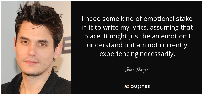 I need some kind of emotional stake in it to write my lyrics, assuming that place. It might just be an emotion I understand but am not currently experiencing necessarily. - John Mayer