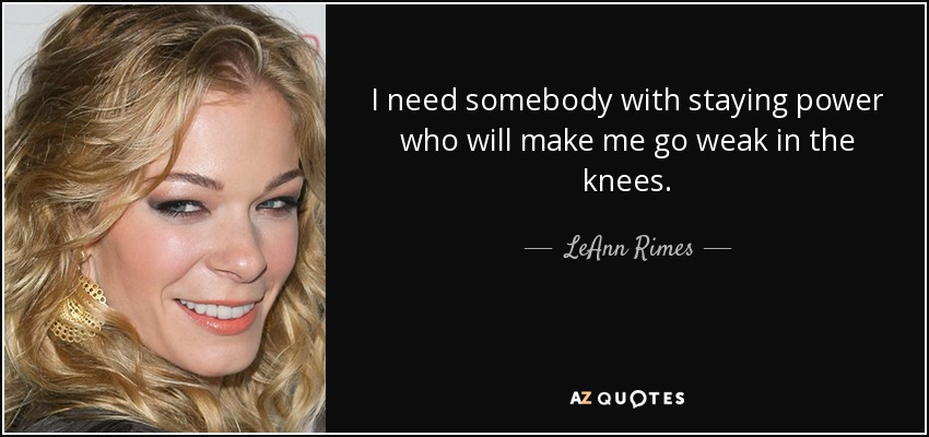 I need somebody with staying power who will make me go weak in the knees. - LeAnn Rimes