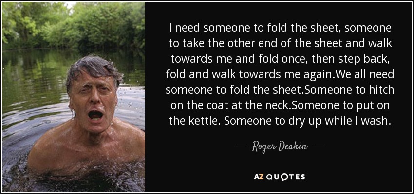 I need someone to fold the sheet, someone to take the other end of the sheet and walk towards me and fold once , then step back , fold and walk towards me again .We all need someone to fold the sheet.Someone to hitch on the coat at the neck .Someone to put on the kettle. Someone to dry up while I wash. - Roger Deakin