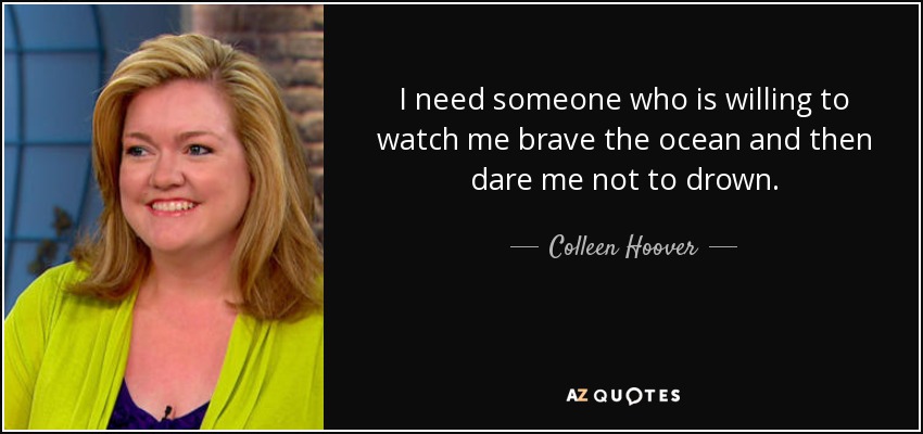 I need someone who is willing to watch me brave the ocean and then dare me not to drown. - Colleen Hoover