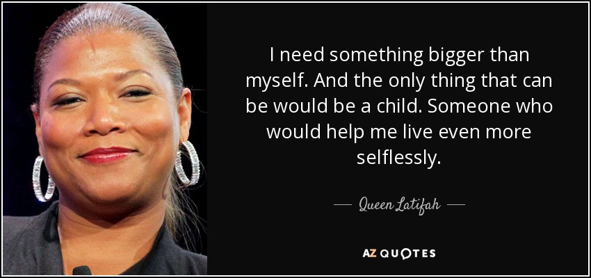I need something bigger than myself. And the only thing that can be would be a child. Someone who would help me live even more selflessly. - Queen Latifah