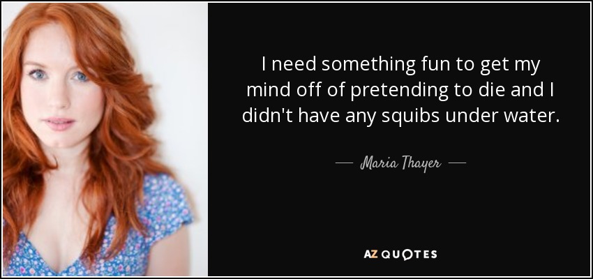 I need something fun to get my mind off of pretending to die and I didn't have any squibs under water. - Maria Thayer