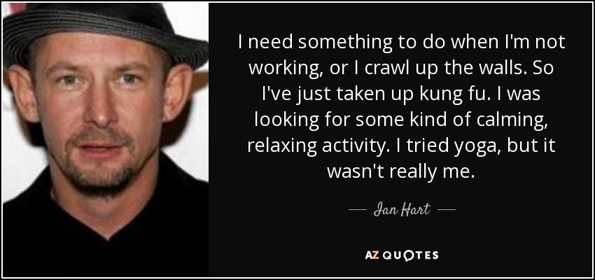 I need something to do when I'm not working, or I crawl up the walls. So I've just taken up kung fu. I was looking for some kind of calming, relaxing activity. I tried yoga, but it wasn't really me. - Ian Hart