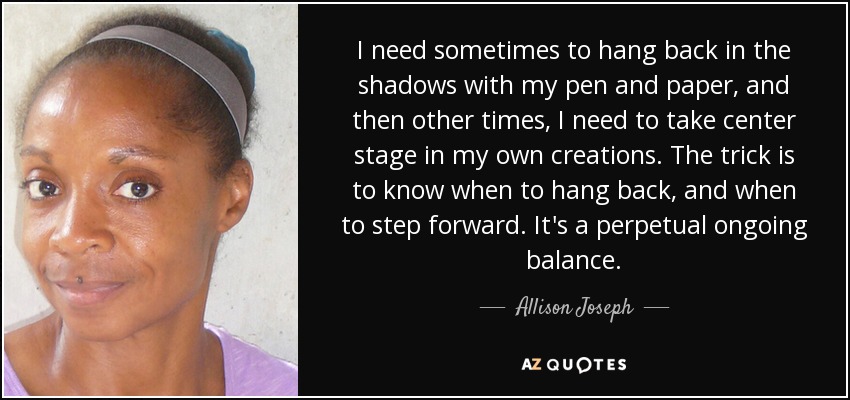 I need sometimes to hang back in the shadows with my pen and paper, and then other times, I need to take center stage in my own creations. The trick is to know when to hang back, and when to step forward. It's a perpetual ongoing balance. - Allison Joseph