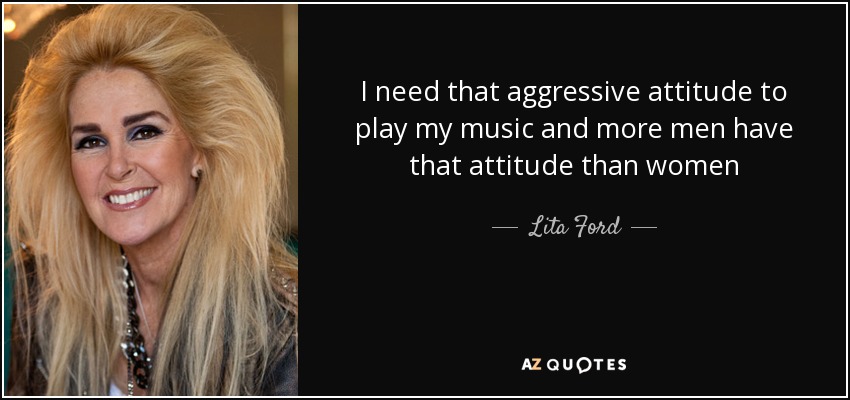 I need that aggressive attitude to play my music and more men have that attitude than women - Lita Ford