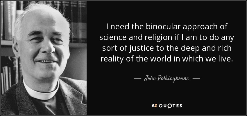 I need the binocular approach of science and religion if I am to do any sort of justice to the deep and rich reality of the world in which we live. - John Polkinghorne