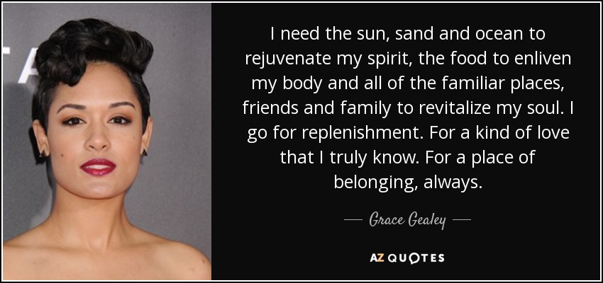 I need the sun, sand and ocean to rejuvenate my spirit, the food to enliven my body and all of the familiar places, friends and family to revitalize my soul. I go for replenishment. For a kind of love that I truly know. For a place of belonging, always. - Grace Gealey