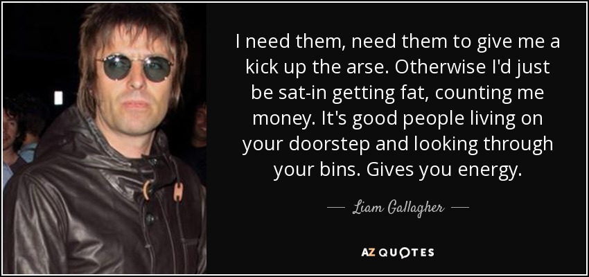 I need them, need them to give me a kick up the arse. Otherwise I'd just be sat-in getting fat, counting me money. It's good people living on your doorstep and looking through your bins. Gives you energy. - Liam Gallagher