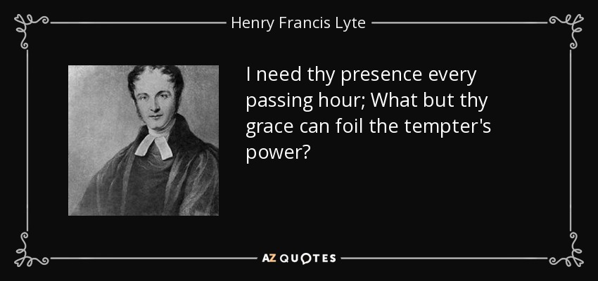 I need thy presence every passing hour; What but thy grace can foil the tempter's power? - Henry Francis Lyte