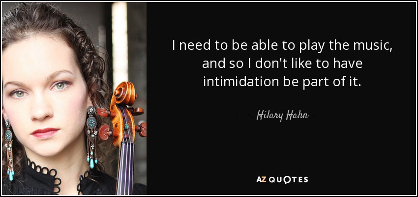I need to be able to play the music, and so I don't like to have intimidation be part of it. - Hilary Hahn