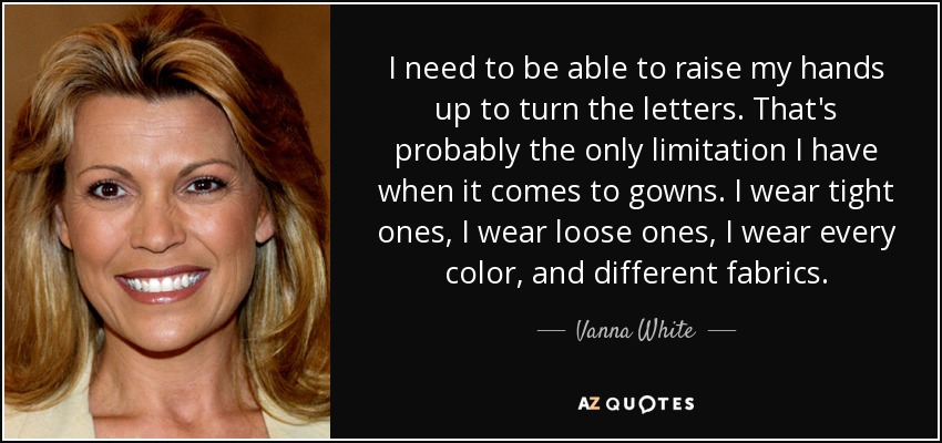 I need to be able to raise my hands up to turn the letters. That's probably the only limitation I have when it comes to gowns. I wear tight ones, I wear loose ones, I wear every color, and different fabrics. - Vanna White