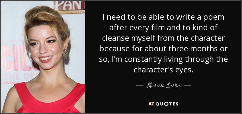 I need to be able to write a poem after every film and to kind of cleanse myself from the character because for about three months or so, I'm constantly living through the character's eyes. - Masiela Lusha