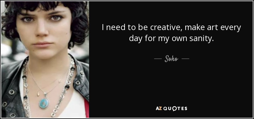 I need to be creative, make art every day for my own sanity. - Soko