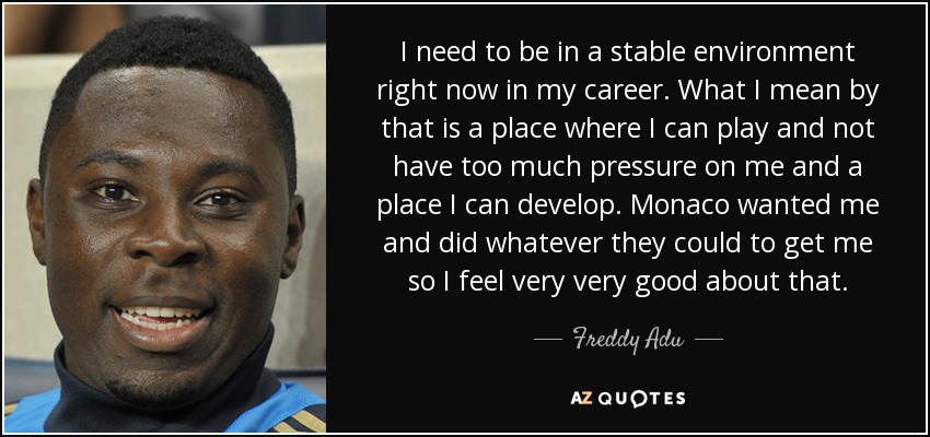 I need to be in a stable environment right now in my career. What I mean by that is a place where I can play and not have too much pressure on me and a place I can develop. Monaco wanted me and did whatever they could to get me so I feel very very good about that. - Freddy Adu