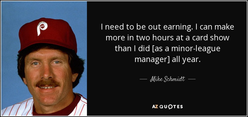 I need to be out earning. I can make more in two hours at a card show than I did [as a minor-league manager] all year. - Mike Schmidt