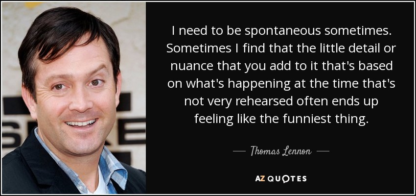 I need to be spontaneous sometimes. Sometimes I find that the little detail or nuance that you add to it that's based on what's happening at the time that's not very rehearsed often ends up feeling like the funniest thing. - Thomas Lennon