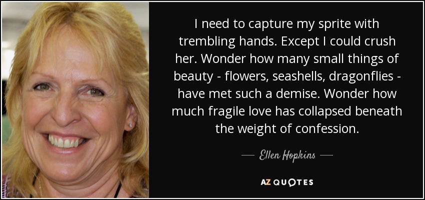 I need to capture my sprite with trembling hands. Except I could crush her. Wonder how many small things of beauty - flowers, seashells, dragonflies - have met such a demise. Wonder how much fragile love has collapsed beneath the weight of confession. - Ellen Hopkins