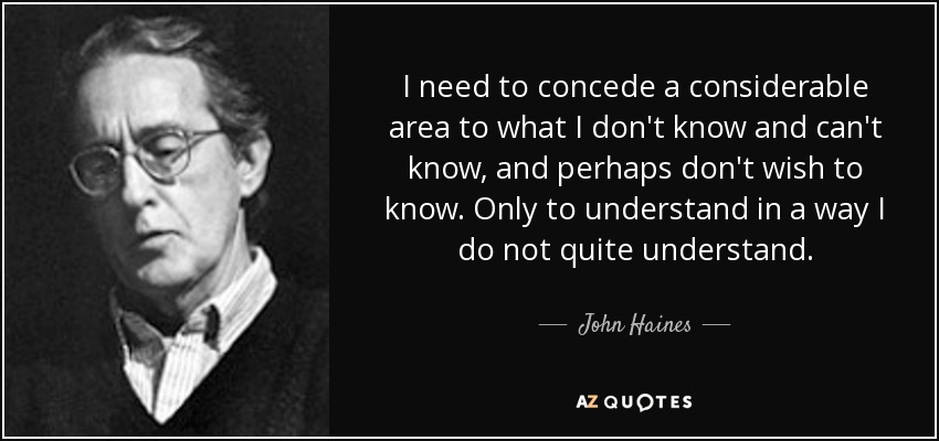 I need to concede a considerable area to what I don't know and can't know, and perhaps don't wish to know. Only to understand in a way I do not quite understand. - John Haines