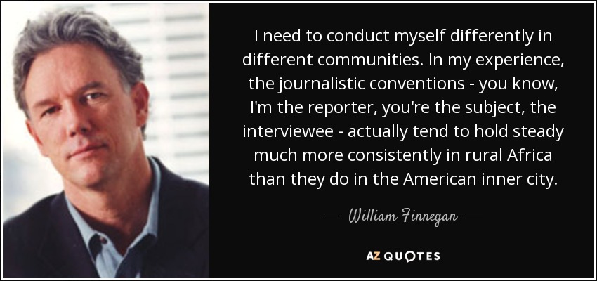 I need to conduct myself differently in different communities. In my experience, the journalistic conventions - you know, I'm the reporter, you're the subject, the interviewee - actually tend to hold steady much more consistently in rural Africa than they do in the American inner city. - William Finnegan