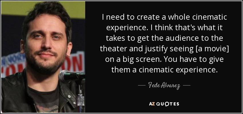 I need to create a whole cinematic experience. I think that's what it takes to get the audience to the theater and justify seeing [a movie] on a big screen. You have to give them a cinematic experience. - Fede Alvarez