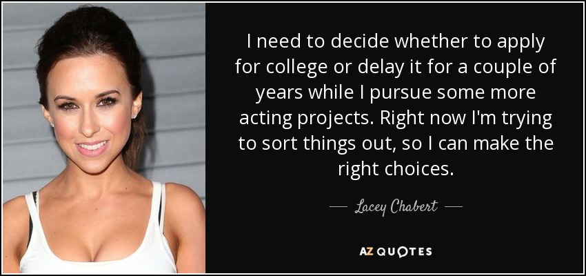 I need to decide whether to apply for college or delay it for a couple of years while I pursue some more acting projects. Right now I'm trying to sort things out, so I can make the right choices. - Lacey Chabert
