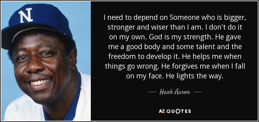 I need to depend on Someone who is bigger, stronger and wiser than I am. I don't do it on my own. God is my strength. He gave me a good body and some talent and the freedom to develop it. He helps me when things go wrong. He forgives me when I fall on my face. He lights the way. - Hank Aaron