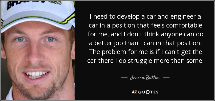I need to develop a car and engineer a car in a position that feels comfortable for me, and I don't think anyone can do a better job than I can in that position. The problem for me is if I can't get the car there I do struggle more than some. - Jenson Button