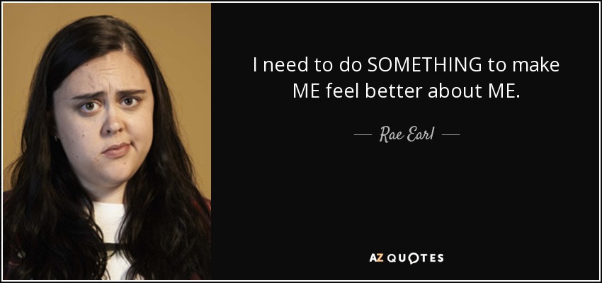 I need to do SOMETHING to make ME feel better about ME. - Rae Earl