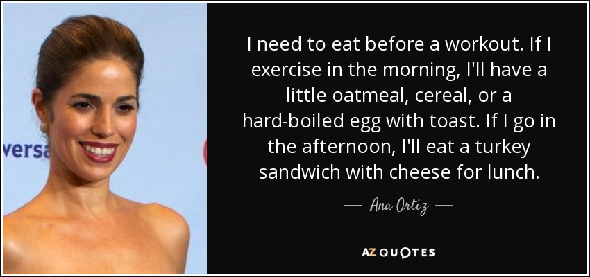 I need to eat before a workout. If I exercise in the morning, I'll have a little oatmeal, cereal, or a hard-boiled egg with toast. If I go in the afternoon, I'll eat a turkey sandwich with cheese for lunch. - Ana Ortiz