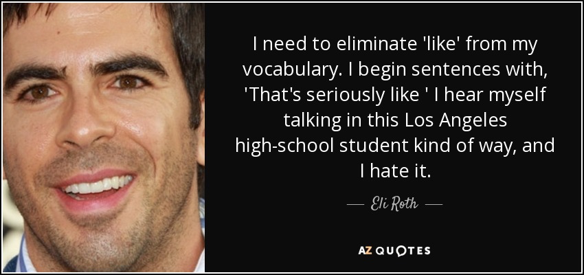 I need to eliminate 'like' from my vocabulary. I begin sentences with, 'That's seriously like ' I hear myself talking in this Los Angeles high-school student kind of way, and I hate it. - Eli Roth