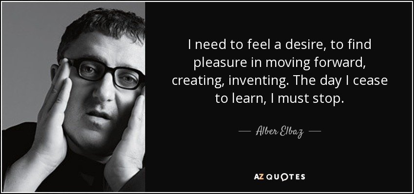 I need to feel a desire, to find pleasure in moving forward, creating, inventing. The day I cease to learn, I must stop. - Alber Elbaz