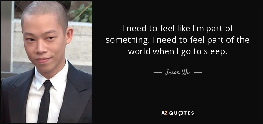 I need to feel like I'm part of something. I need to feel part of the world when I go to sleep. - Jason Wu