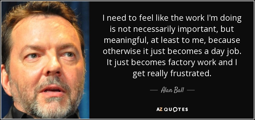 I need to feel like the work I'm doing is not necessarily important, but meaningful, at least to me, because otherwise it just becomes a day job. It just becomes factory work and I get really frustrated. - Alan Ball