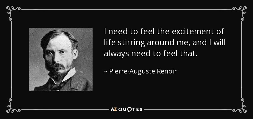 I need to feel the excitement of life stirring around me, and I will always need to feel that. - Pierre-Auguste Renoir