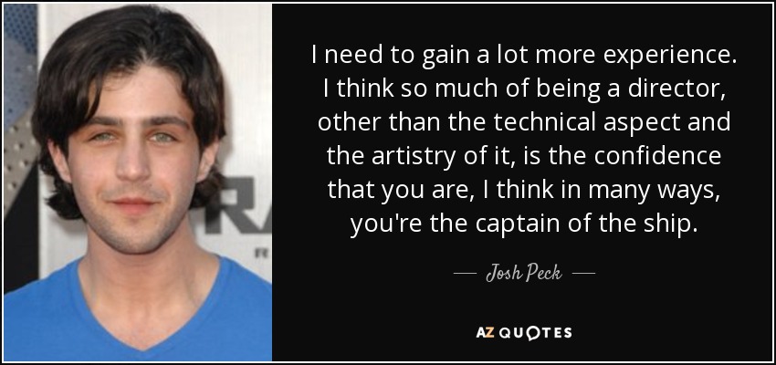 I need to gain a lot more experience. I think so much of being a director, other than the technical aspect and the artistry of it, is the confidence that you are, I think in many ways, you're the captain of the ship. - Josh Peck