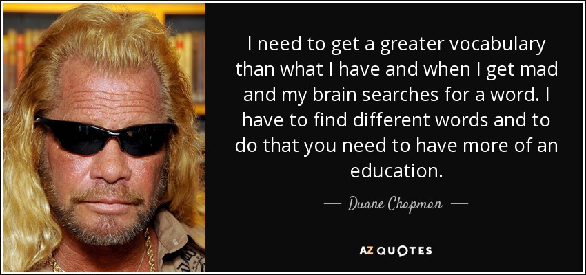 I need to get a greater vocabulary than what I have and when I get mad and my brain searches for a word. I have to find different words and to do that you need to have more of an education. - Duane Chapman