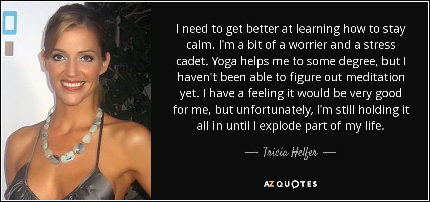 I need to get better at learning how to stay calm. I'm a bit of a worrier and a stress cadet. Yoga helps me to some degree, but I haven't been able to figure out meditation yet. I have a feeling it would be very good for me, but unfortunately, I'm still holding it all in until I explode part of my life. - Tricia Helfer